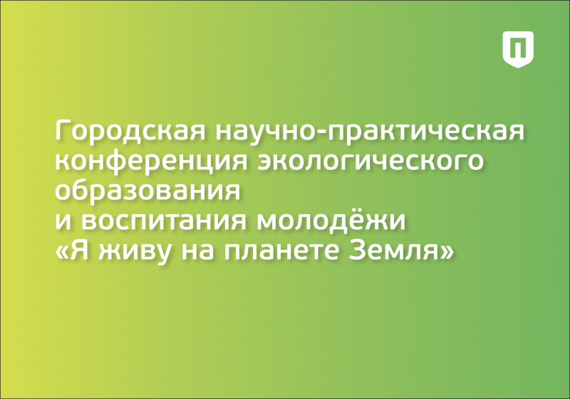 Городская научно-практическая конференция экологического образования и воспитания молодёжи  «Я живу на планете Земля»  в рамках Года педагога и наставника в Российской Федерации и 160-летия со дня рождения Владимира Ивановича Вернадского 